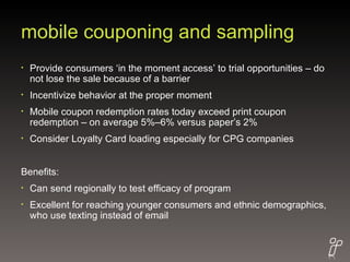 mobile couponing and sampling Provide consumers ‘in the moment access’ to trial opportunities – do not lose the sale because of a barrier Incentivize behavior at the proper moment Mobile coupon redemption rates today exceed print coupon redemption – on average 5%–6% versus paper’s 2%  Consider Loyalty Card loading especially for CPG companies Benefits: Can send regionally to test efficacy of program Excellent for reaching younger consumers and ethnic demographics, who use texting instead of email 