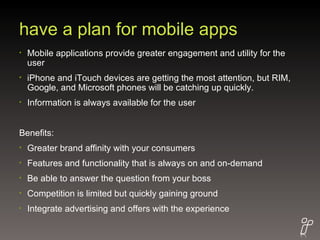 have a plan for mobile apps Mobile applications provide greater engagement and utility for the user iPhone and iTouch devices are getting the most attention, but RIM, Google, and Microsoft phones will be catching up quickly. Information is always available for the user Benefits: Greater brand affinity with your consumers Features and functionality that is always on and on-demand Be able to answer the question from your boss Competition is limited but quickly gaining ground Integrate advertising and offers with the experience 