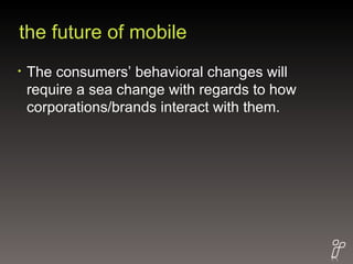 the future of mobile The consumers’ behavioral changes will require a sea change with regards to how corporations/brands interact with them.  