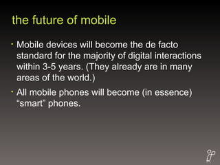 the future of mobile Mobile devices will become the de facto standard for the majority of digital interactions within 3-5 years. (They already are in many areas of the world.) All mobile phones will become (in essence) “smart” phones. 