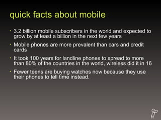 quick facts about mobile 3.2 billion mobile subscribers in the world and expected to grow by at least a billion in the next few years  Mobile phones are more prevalent than cars and credit cards  It took 100 years for landline phones to spread to more than 80% of the countries in the world, wireless did it in 16  Fewer teens are buying watches now because they use their phones to tell time instead. 