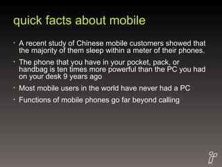 quick facts about mobile A recent study of Chinese mobile customers showed that the majority of them sleep within a meter of their phones. The phone that you have in your pocket, pack, or handbag is ten times more powerful than the PC you had on your desk 9 years ago  Most mobile users in the world have never had a PC Functions of mobile phones go far beyond calling 