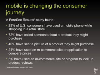 mobile is changing the consumer journey A ForeSee Results* study found  29% of U.S. consumers have used a mobile phone while shopping in a retail store.  72% have called someone about a product they might purchase 40% have sent a picture of a product they might purchase 24% have used an m-commerce site or application to compare prices 5% have used an m-commerce site or program to look up product reviews. * Internet Retailer January 16, 2009 