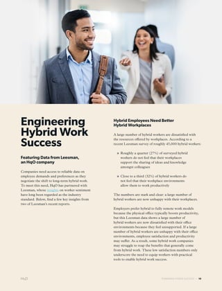 POWERING HYBRID SUCCESS — 10
Engineering
Hybrid Work
Success
Featuring Data from Leesman,
an HqO company
Companies need access to reliable data on
employee demands and preferences as they
negotiate the shift to long-term hybrid work.
To meet this need, HqO has partnered with
Leesman, whose insights on worker sentiment
have long been regarded as the industry
standard. Below, find a few key insights from
two of Leesman’s recent reports.
Hybrid Employees Need Better
Hybrid Workplaces
A large number of hybrid workers are dissatisfied with
the resources offered by workplaces. According to a
recent Leesman survey of roughly 45,000 hybrid workers:
» Roughly a quarter (27%) of surveyed hybrid
workers do not feel that their workplaces
support the sharing of ideas and knowledge
amongst colleagues
» Close to a third (32%) of hybrid workers do
not feel that their workplace environments
allow them to work productively
The numbers are stark and clear: a large number of
hybrid workers are now unhappy with their workplaces.
Employers prefer hybrid to fully remote work models
because the physical office typically boosts productivity,
but this Leesman data shows a large number of
hybrid workers are now dissatisfied with their office
environments because they feel unsupported. If a large
number of hybrid workers are unhappy with their office
environments, employee satisfaction and productivity
may suffer. As a result, some hybrid work companies
may struggle to reap the benefits that generally come
from hybrid work. These low satisfaction numbers only
underscore the need to equip workers with practical
tools to enable hybrid work success.
 