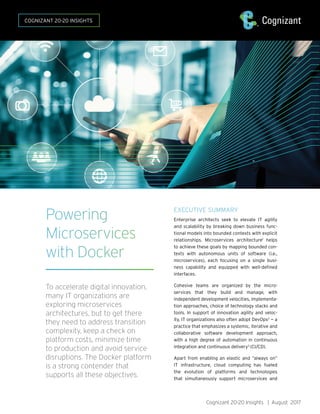Powering
Microservices
with Docker
To accelerate digital innovation,
many IT organizations are
exploring microservices
architectures, but to get there
they need to address transition
complexity, keep a check on
platform costs, minimize time
to production and avoid service
disruptions. The Docker platform
is a strong contender that
supports all these objectives.
EXECUTIVE SUMMARY
Enterprise architects seek to elevate IT agility
and scalability by breaking down business func-
tional models into bounded contexts with explicit
relationships. Microservices architecture1
helps
to achieve these goals by mapping bounded con-
texts with autonomous units of software (i.e.,
microservices), each focusing on a single busi-
ness capability and equipped with well-defined
interfaces.
Cohesive teams are organized by the micro-
services that they build and manage, with
independent development velocities, implementa-
tion approaches, choice of technology stacks and
tools. In support of innovation agility and veloc-
ity, IT organizations also often adopt DevOps2
— a
practice that emphasizes a systemic, iterative and
collaborative software development approach,
with a high degree of automation in continuous
integration and continuous delivery3
(CI/CD).
Apart from enabling an elastic and “always on”
IT infrastructure, cloud computing has fueled
the evolution of platforms and technologies
that simultaneously support microservices and
Cognizant 20-20 Insights | August 2017
COGNIZANT 20-20 INSIGHTS
 