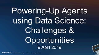 Confidential. Copyright © DataRobot, Inc. - All Rights Reserved
Powering-Up Agents
using Data Science:
Challenges &
Opportunities
9 April 2019
 