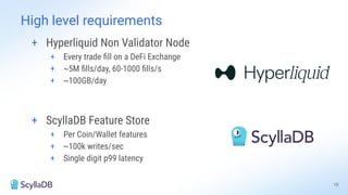 15
High level requirements
+ Hyperliquid Non Validator Node
+ Every trade ﬁll on a DeFi Exchange
+ ~5M ﬁlls/day, 60-1000 ﬁlls/s
+ ~100GB/day
+ ScyllaDB Feature Store
+ Per Coin/Wallet features
+ ~100k writes/sec
+ Single digit p99 latency
 