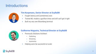 Guilherme Nogueira, Technical Director at ScyllaDB
+ Previously Solutions Architect
+ Publishing
+ Streaming
+ Automotive
+ Helping users be successful at scale
Tim Koopmans, Senior Director at ScyllaDB
+ Fought latency and (sometimes) won
+ Trained ML models a gazillion times and still can't get it right
+ Built my very own Bloomberg terminal
Introductions
2
 