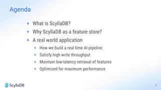 3
Agenda
+ What is ScyllaDB?
+ Why ScyllaDB as a feature store?
+ A real world application
+ How we build a real time AI pipeline
+ Satisfy high write throughput
+ Maintain low-latency retrieval of features
+ Optimized for maximum performance
 