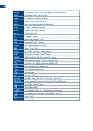 vii
OECD Organisation for Economic Co-operation and Development
OEM original equipment manufacturer
OLEV Office for Low Emission Vehicles
PEM polymer electrolyte membrane
PEMS portable emissions measurement system
PFCC Polymer Fuel Cells Challenge
PHEV plug-in hybrid electric vehicle
PICG Plug-in Car Grant
PIP Plugged-in Places
RD research and development
RED Renewable Energy Directive
REEV range-extended electric vehicle
RPI Retail Prices Index
RTFC Renewable Transport Fuel Certificates
RTFO Renewable Transport Fuels Obligation
SMMT Society of Motor Manufacturers and Traders
SULTAN SUstainabLe TrANsport illustrative scenario tool
TMO transition metal oxide, used in battery chemistry
TPMS tyre pressure monitoring systems
TSB Technology Strategy Board
TTW tank-to-wheel
TWh terawatt-hours
ULCVDP Ultra Low Carbon Vehicle Demonstrator Programme
UNFCCC United Nations Framework Convention on Climate Change
VCA Vehicle Certification Agency
VED Vehicle Excise Duty
WBCSD World Business Council for Sustainable Development
WLTP Worldwide harmonized Light vehicles Test Procedure
WTT well-to-tank
WTW well-to-wheel
 