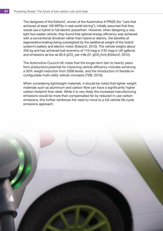 Powering Ahead: The future of low-carbon cars and fuels81
The designers of the Edison2, winner of the Automotive X PRIZE (for “cars that
achieved at least 100 MPGe in real-world driving”), initially assumed that they
would use a hybrid or full electric powertrain. However, when designing a very
light four-seater vehicle, they found that optimal energy efficiency was achieved
with a conventional drivetrain rather than hybrid or electric, the benefits of
regenerative braking being outweighed by the additional weight of the hybrid
system’s battery and electric motor (Edison2, 2010). The vehicle weighs about
450 kg and has achieved fuel economy of 110 mpg-e (132 mpg in UK gallons)
and emissions as low as 82.6 gCO2
per mile (51 gCO2
/km) (Edison2, 2012).
The Automotive Council UK notes that the longer-term (ten to twenty years
from production) potential for improving vehicle efficiency includes achieving
a 50% weight reduction from 2008 levels, and the introduction of flexible re-
configurable multi-utility vehicle concepts (TSB, 2010).
When considering lightweight materials, it should be noted that lighter weight
materials such as aluminium and carbon fibre can have a significantly higher
carbon footprint than steel. While it is very likely the increased manufacturing
emissions would be more than compensated for by reduced in-use carbon
emissions, this further reinforces the need to move to a full vehicle life cycle
emissions approach.
 