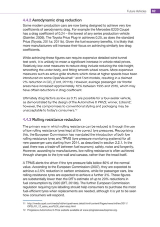 Future Vehicles 82
4.4.2 Aerodynamic drag reduction
Some modern production cars are now being designed to achieve very low
coefficients of aerodynamic drag. For example the Mercedes E220 Coupé
has a drag coefficient of 0.24 – the lowest of any series production vehicle
(Daimler, 2009). The Toyota Prius Plug-in achieves 0.25, as does the standard
Prius (Toyota, 2011a; 2011b). Given the fuel economy benefits, it is likely that
more manufacturers will increase their focus on achieving similarly low drag
coefficients.
While achieving these figures can require expensive detailed wind tunnel
test work, it is unlikely to mean a significant increase in vehicle retail prices.
Relatively low-cost measures to reduce drag include reducing the ride height,
smoothing the under body, and fitting smooth wheel covers. More expensive
measures such as active grille shutters which close at higher speeds have been
introduced on some Opel/Vauxhall11
and Ford models, resulting in a claimed
2% reduction in CO2
(Ford, 2011b). However, average passenger car frontal
areas have increased approximately 10% between 1995 and 2010, which may
have offset reductions in drag coefficient.
Ultimately drag factors as low as 0.15 are possible for a four-seater vehicle,
as demonstrated by the design of the Automotive X PRIZE winner, Edison2;
however, the compromises to conventional styling and packaging may be
unacceptable to today’s consumers.12
4.4.3 Rolling resistance reduction
The primary way in which rolling resistance can be reduced is through the use
of low rolling resistance tyres kept at the correct tyre pressures. Recognising
this, the European Commission has mandated the introduction of both low
rolling resistance tyres and TPMS (tyre pressure monitoring systems) for all
new passenger cars starting from 2014, as described in section 2.2.1. In the
past there was a trade-off between fuel economy, safety, noise and longevity.
However, according to manufacturers, low rolling resistance is often achieved
through changes to the tyre wall and carcass, rather than the tread itself.
A TPMS alerts the driver if the tyre pressure falls below 80% of the normal
value. According to the European Commission (2007), they are expected to
achieve a 2.5% reduction in carbon emissions, while for passenger cars, low
rolling resistance tyres are expected to achieve a further 3%. These figures
are substantially lower than the DfT’s estimate of up to 20% reductions in
fuel consumption by 2020 (DfT, 2010b). The further European Commission
regulation requiring tyre labelling should help consumers to purchase the most
fuel-efficient tyres when replacements are needed, although it is yet to be seen
how consumers will respond.
11	 http://media.opel.com/media/intl/en/opel/news.detail.html/content/Pages/news/intl/en/2011/
OPEL/01_12_astra_ecoFLEX_start-stop.html
12	 Progresive Automotive X-Prize website available at www.progressiveautoxprize.org.
 