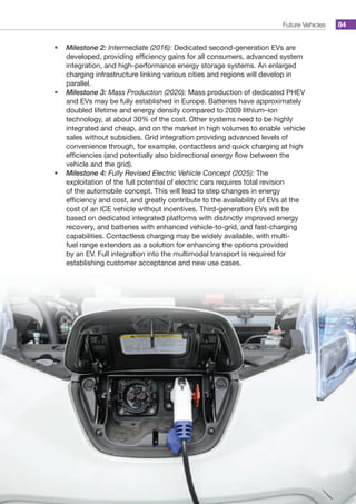 Future Vehicles 84
•	 Milestone 2: Intermediate (2016): Dedicated second-generation EVs are
developed, providing efficiency gains for all consumers, advanced system
integration, and high-performance energy storage systems. An enlarged
charging infrastructure linking various cities and regions will develop in
parallel.
•	 Milestone 3: Mass Production (2020): Mass production of dedicated PHEV
and EVs may be fully established in Europe. Batteries have approximately
doubled lifetime and energy density compared to 2009 lithium–ion
technology, at about 30% of the cost. Other systems need to be highly
integrated and cheap, and on the market in high volumes to enable vehicle
sales without subsidies. Grid integration providing advanced levels of
convenience through, for example, contactless and quick charging at high
efficiencies (and potentially also bidirectional energy flow between the
vehicle and the grid).
•	 Milestone 4: Fully Revised Electric Vehicle Concept (2025): The
exploitation of the full potential of electric cars requires total revision
of the automobile concept. This will lead to step changes in energy
efficiency and cost, and greatly contribute to the availability of EVs at the
cost of an ICE vehicle without incentives. Third-generation EVs will be
based on dedicated integrated platforms with distinctly improved energy
recovery, and batteries with enhanced vehicle-to-grid, and fast-charging
capabilities. Contactless charging may be widely available, with multi-
fuel range extenders as a solution for enhancing the options provided
by an EV. Full integration into the multimodal transport is required for
establishing customer acceptance and new use cases.
 