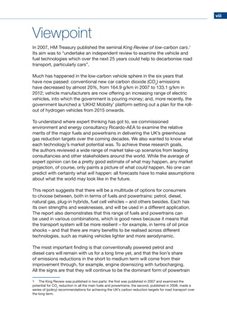 viii
Viewpoint
In 2007, HM Treasury published the seminal King Review of low-carbon cars.1
Its aim was to “undertake an independent review to examine the vehicle and
fuel technologies which over the next 25 years could help to decarbonise road
transport, particularly cars”.
Much has happened in the low-carbon vehicle sphere in the six years that
have now passed: conventional new car carbon dioxide (CO2
) emissions
have decreased by almost 20%, from 164.9 g/km in 2007 to 133.1 g/km in
2012; vehicle manufacturers are now offering an increasing range of electric
vehicles, into which the government is pouring money; and, more recently, the
government launched a ‘UKH2 Mobility’ platform setting out a plan for the roll-
out of hydrogen vehicles from 2015 onwards.
To understand where expert thinking has got to, we commissioned
environment and energy consultancy Ricardo-AEA to examine the relative
merits of the major fuels and powertrains in delivering the UK’s greenhouse
gas reduction targets over the coming decades. We also wanted to know what
each technology’s market potential was. To achieve these research goals,
the authors reviewed a wide range of market take-up scenarios from leading
consultancies and other stakeholders around the world. While the average of
expert opinion can be a pretty good estimate of what may happen, any market
projection, of course, only paints a picture of what could happen. No one can
predict with certainty what will happen: all forecasts have to make assumptions
about what the world may look like in the future.
This report suggests that there will be a multitude of options for consumers
to choose between, both in terms of fuels and powertrains: petrol, diesel,
natural gas, plug-in hybrids, fuel cell vehicles – and others besides. Each has
its own strengths and weaknesses, and will be used in a different application.
The report also demonstrates that this range of fuels and powertrains can
be used in various combinations, which is good news because it means that
the transport system will be more resilient – for example, in terms of oil price
shocks – and that there are many benefits to be realised across different
technologies, such as making vehicles lighter and more aerodynamic.
The most important finding is that conventionally powered petrol and
diesel cars will remain with us for a long time yet, and that the lion’s share
of emissions reductions in the short to medium term will come from their
improvement through, for example, engine downsizing with turbocharging.
All the signs are that they will continue to be the dominant form of powertrain
1	 The King Review was published in two parts: the first was published in 2007 and examined the
potential for CO2
reduction in all the main fuels and powertrains; the second, published in 2008, made a
series of (policy) recommendations for achieving the UK’s carbon reduction targets for road transport over
the long term.
 