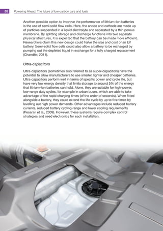 Powering Ahead: The future of low-carbon cars and fuels89
Another possible option to improve the performance of lithium–ion batteries
is the use of semi-solid flow cells. Here, the anode and cathode are made up
of particles suspended in a liquid electrolyte and separated by a thin porous
membrane. By splitting storage and discharge functions into two separate
physical structures, it is expected that the battery can be made more efficient.
Researchers claim this new design could halve the size and cost of an EV
battery. Semi-solid flow cells could also allow a battery to be recharged by
pumping out the depleted liquid in exchange for a fully charged replacement
(Chandler, 2011).
Ultra-capacitors
Ultra-capacitors (sometimes also referred to as super-capacitors) have the
potential to allow manufacturers to use smaller, lighter and cheaper batteries.
Ultra-capacitors perform well in terms of specific power and cycle life, but
have very low energy density that limits storage to around 5% of the energy
that lithium–ion batteries can hold. Alone, they are suitable for high-power,
low-range duty cycles, for example in urban buses, which are able to take
advantage of the rapid charging times (of the order of seconds). When fitted
alongside a battery, they could extend the life cycle by up to five times by
levelling out high power demands. Other advantages include reduced battery
currents, reduced battery cycling range and lower cooling requirements
(Pesaran et al., 2009). However, these systems require complex control
strategies and need electronics for each installation.
 