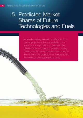 5.	Predicted Market
Shares of Future
Technologies and Fuels
Powering Ahead: The future of low-carbon cars and fuels97
When discussing the various different future
market projections that are available in the
literature, it is important to understand the
different types of projection available. Widely
differing results can be obtained according to
the nature of the projections or forecasts, and
the methods and assumptions used.
 