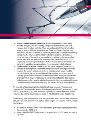 Predicted Market Shares of Future Technologies and Fuels 98
•	 Future market demand forecasts: These are generally produced by
industry analysts, and are used by companies to help them plan and
manage their product portfolio. They generally predict the market sales,
share or size of different product types. There is a range of techniques
which can be used to do this, but they rely principally on projecting existing
trends into the future in combination with some expertise or detailed
understanding of the existing marketplace. In relation to the automotive
sector, forecasts are likely to be more accurate if they take account of
underlying economic growth trends. Future market demand forecasts are
commonly used to make projections five to ten years into the future.
•	 Backcasting / scenario planning: As the name suggests, ‘backcasting’
consists of starting from a desired future position and working backwards
towards the current situation in order to establish what would need to
happen in order for this to be achieved. Backcasting is more commonly
used by governments and policymakers to establish what policy measures
or programmes may be necessary to achieve future targets. Backcasting
techniques are often used in relation to desirable future scenarios which may
be twenty to fifty years away, and may also be known as scenario planning.
An example of backcasting is the IEA’s BLUE Map scenario. This scenario
reflects the IPCC targets for a reduction of energy-related CO2
emissions to half
their 2005 levels by 2050, with transport expected to contribute to this overall
reduction by cutting CO2
emissions levels in 2050 to 30% below 2005 levels.
Backcasting from this scenario, IEA has generated an EV Technology Roadmap
(IEA, 2011) which recommends setting sales targets for EVs and PHEVs. It sets
two targets:
•	 at least five million EV and PHEV combined global sales per year or more,
if possible, by 2020; and
•	 a combined EV/PHEV sales share of at least 50% of LDV sales worldwide
by 2050.
 