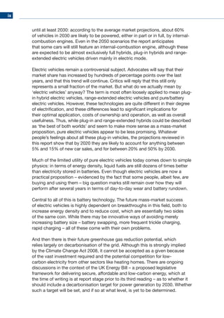 ix
until at least 2030: according to the average market projections, about 60%
of vehicles in 2030 are likely to be powered, either in part or in full, by internal-
combustion engines. Even in the 2050 scenarios the report anticipates
that some cars will still feature an internal-combustion engine, although these
are expected to be almost exclusively full hybrids, plug-in hybrids and range-
extended electric vehicles driven mainly in electric mode.
Electric vehicles remain a controversial subject. Advocates will say that their
market share has increased by hundreds of percentage points over the last
years, and that this trend will continue. Critics will reply that this still only
represents a small fraction of the market. But what do we actually mean by
‘electric vehicles’ anyway? The term is most often loosely applied to mean plug-
in hybrid electric vehicles, range-extended electric vehicles and pure/battery
electric vehicles. However, these technologies are quite different in their degree
of electrification, and these differences lead to significant implications for
their optimal application, costs of ownership and operation, as well as overall
usefulness. Thus, while plug-in and range-extended hybrids could be described
as ‘the best of both worlds’ and seem to make more sense as a mass-market
proposition, pure electric vehicles appear to be less promising. Whatever
people’s feelings about all these plug-in vehicles, the projections reviewed in
this report show that by 2020 they are likely to account for anything between
5% and 15% of new car sales, and for between 20% and 50% by 2030.
Much of the limited utility of pure electric vehicles today comes down to simple
physics: in terms of energy density, liquid fuels are still dozens of times better
than electricity stored in batteries. Even though electric vehicles are now a
practical proposition – evidenced by the fact that some people, albeit few, are
buying and using them – big question marks still remain over how they will
perform after several years in terms of day-to-day wear and battery rundown.
Central to all of this is battery technology. The future mass-market success
of electric vehicles is highly dependent on breakthroughs in this field, both to
increase energy density and to reduce cost, which are essentially two sides
of the same coin. While there may be innovative ways of avoiding merely
increasing battery size – battery swapping, more frequent trickle charging,
rapid charging – all of these come with their own problems.
And then there is their future greenhouse gas reduction potential, which
relies largely on decarbonisation of the grid. Although this is strongly implied
by the Climate Change Act 2008, it cannot be accepted as a given because
of the vast investment required and the potential competition for low-
carbon electricity from other sectors like heating homes. There are ongoing
discussions in the context of the UK Energy Bill – a proposed legislative
framework for delivering secure, affordable and low-carbon energy, which at
the time of writing is at report stage prior to its third reading – as to whether it
should include a decarbonisation target for power generation by 2030. Whether
such a target will be set, and if so at what level, is yet to be determined.
 