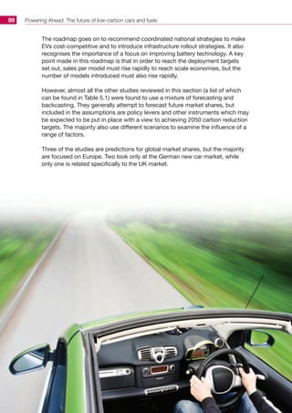 Powering Ahead: The future of low-carbon cars and fuels99
The roadmap goes on to recommend coordinated national strategies to make
EVs cost-competitive and to introduce infrastructure rollout strategies. It also
recognises the importance of a focus on improving battery technology. A key
point made in this roadmap is that in order to reach the deployment targets
set out, sales per model must rise rapidly to reach scale economies, but the
number of models introduced must also rise rapidly.
However, almost all the other studies reviewed in this section (a list of which
can be found in Table 5.1) were found to use a mixture of forecasting and
backcasting. They generally attempt to forecast future market shares, but
included in the assumptions are policy levers and other instruments which may
be expected to be put in place with a view to achieving 2050 carbon reduction
targets. The majority also use different scenarios to examine the influence of a
range of factors.
Three of the studies are predictions for global market shares, but the majority
are focused on Europe. Two look only at the German new car market, while
only one is related specifically to the UK market.
 
