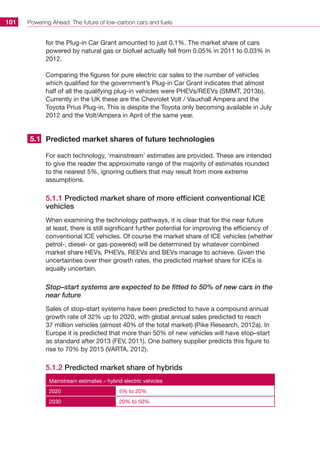 Powering Ahead: The future of low-carbon cars and fuels101
for the Plug-in Car Grant amounted to just 0.1%. The market share of cars
powered by natural gas or biofuel actually fell from 0.05% in 2011 to 0.03% in
2012.
Comparing the figures for pure electric car sales to the number of vehicles
which qualified for the government’s Plug-in Car Grant indicates that almost
half of all the qualifying plug-in vehicles were PHEVs/REEVs (SMMT, 2013b).
Currently in the UK these are the Chevrolet Volt / Vauxhall Ampera and the
Toyota Prius Plug-in. This is despite the Toyota only becoming available in July
2012 and the Volt/Ampera in April of the same year.
Predicted market shares of future technologies
For each technology, ‘mainstream’ estimates are provided. These are intended
to give the reader the approximate range of the majority of estimates rounded
to the nearest 5%, ignoring outliers that may result from more extreme
assumptions.
5.1.1 Predicted market share of more efficient conventional ICE
vehicles
When examining the technology pathways, it is clear that for the near future
at least, there is still significant further potential for improving the efficiency of
conventional ICE vehicles. Of course the market share of ICE vehicles (whether
petrol-, diesel- or gas-powered) will be determined by whatever combined
market share HEVs, PHEVs, REEVs and BEVs manage to achieve. Given the
uncertainties over their growth rates, the predicted market share for ICEs is
equally uncertain.
Stop–start systems are expected to be fitted to 50% of new cars in the
near future
Sales of stop–start systems have been predicted to have a compound annual
growth rate of 32% up to 2020, with global annual sales predicted to reach
37 million vehicles (almost 40% of the total market) (Pike Research, 2012a). In
Europe it is predicted that more than 50% of new vehicles will have stop–start
as standard after 2013 (FEV, 2011). One battery supplier predicts this figure to
rise to 70% by 2015 (VARTA, 2012).
5.1.2 Predicted market share of hybrids
Mainstream estimates – hybrid electric vehicles
2020 5% to 20%
2030 20% to 50%
5.1
 