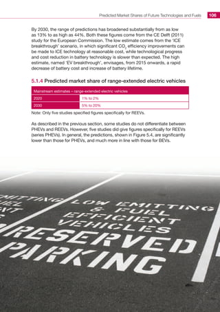 Predicted Market Shares of Future Technologies and Fuels 106
By 2030, the range of predictions has broadened substantially from as low
as 13% to as high as 44%. Both these figures come from the CE Delft (2011)
study for the European Commission. The low estimate comes from the ‘ICE
breakthrough’ scenario, in which significant CO2
efficiency improvements can
be made to ICE technology at reasonable cost, while technological progress
and cost reduction in battery technology is slower than expected. The high
estimate, named ‘EV breakthrough’, envisages, from 2015 onwards, a rapid
decrease of battery cost and increase of battery lifetime.
5.1.4 Predicted market share of range-extended electric vehicles
Mainstream estimates – range-extended electric vehicles
2020 1% to 2%
2030 5% to 20%
Note: Only five studies specified figures specifically for REEVs.
As described in the previous section, some studies do not differentiate between
PHEVs and REEVs. However, five studies did give figures specifically for REEVs
(series PHEVs). In general, the predictions, shown in Figure 5.4, are significantly
lower than those for PHEVs, and much more in line with those for BEVs.
 