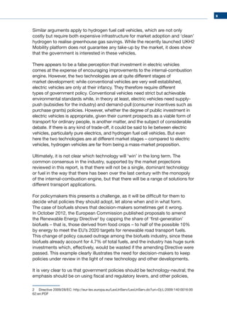x
Similar arguments apply to hydrogen fuel cell vehicles, which are not only
costly but require both expensive infrastructure for market adoption and ‘clean’
hydrogen to realise greenhouse gas savings. While the recently launched UKH2
Mobility platform does not guarantee any take-up by the market, it does show
that the government is interested in these vehicles.
There appears to be a false perception that investment in electric vehicles
comes at the expense of encouraging improvements to the internal-combustion
engine. However, the two technologies are at quite different stages of
market development: while conventional vehicles are very well established,
electric vehicles are only at their infancy. They therefore require different
types of government policy. Conventional vehicles need strict but achievable
environmental standards while, in theory at least, electric vehicles need supply-
push (subsidies for the industry) and demand-pull (consumer incentives such as
purchase grants) policies. However, whether the degree of public investment in
electric vehicles is appropriate, given their current prospects as a viable form of
transport for ordinary people, is another matter, and the subject of considerable
debate. If there is any kind of trade-off, it could be said to lie between electric
vehicles, particularly pure electrics, and hydrogen fuel cell vehicles. But even
here the two technologies are at different market stages – compared to electric
vehicles, hydrogen vehicles are far from being a mass-market proposition.
Ultimately, it is not clear which technology will ‘win’ in the long term. The
common consensus in the industry, supported by the market projections
reviewed in this report, is that there will not be a single, dominant technology
or fuel in the way that there has been over the last century with the monopoly
of the internal-combustion engine, but that there will be a range of solutions for
different transport applications.
For policymakers this presents a challenge, as it will be difficult for them to
decide what policies they should adopt, let alone when and in what form.
The case of biofuels shows that decision-makers sometimes get it wrong.
In October 2012, the European Commission published proposals to amend
the Renewable Energy Directive2
by capping the share of ‘first-generation’
biofuels – that is, those derived from food crops – to half of the possible 10%
by energy to meet the EU’s 2020 targets for renewable road transport fuels.
This change of policy caused outrage among the biofuels industry, since these
biofuels already account for 4.7% of total fuels, and the industry has huge sunk
investments which, effectively, would be wasted if the amending Directive were
passed. This example clearly illustrates the need for decision-makers to keep
policies under review in the light of new technology and other developments.
It is very clear to us that government policies should be technology-neutral; the
emphasis should be on using fiscal and regulatory levers, and other policies,
2	 Directive 2009/28/EC: http://eur-lex.europa.eu/LexUriServ/LexUriServ.do?uri=Oj:L:2009:140:0016:00
62:en:PDF
 