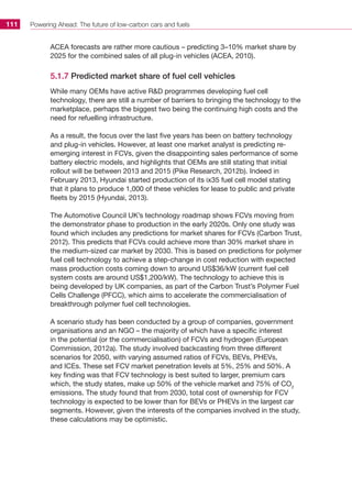 Powering Ahead: The future of low-carbon cars and fuels111
ACEA forecasts are rather more cautious – predicting 3–10% market share by
2025 for the combined sales of all plug-in vehicles (ACEA, 2010).
5.1.7 Predicted market share of fuel cell vehicles
While many OEMs have active RD programmes developing fuel cell
technology, there are still a number of barriers to bringing the technology to the
marketplace, perhaps the biggest two being the continuing high costs and the
need for refuelling infrastructure.
As a result, the focus over the last five years has been on battery technology
and plug-in vehicles. However, at least one market analyst is predicting re-
emerging interest in FCVs, given the disappointing sales performance of some
battery electric models, and highlights that OEMs are still stating that initial
rollout will be between 2013 and 2015 (Pike Research, 2012b). Indeed in
February 2013, Hyundai started production of its ix35 fuel cell model stating
that it plans to produce 1,000 of these vehicles for lease to public and private
fleets by 2015 (Hyundai, 2013).
The Automotive Council UK’s technology roadmap shows FCVs moving from
the demonstrator phase to production in the early 2020s. Only one study was
found which includes any predictions for market shares for FCVs (Carbon Trust,
2012). This predicts that FCVs could achieve more than 30% market share in
the medium-sized car market by 2030. This is based on predictions for polymer
fuel cell technology to achieve a step-change in cost reduction with expected
mass production costs coming down to around US$36/kW (current fuel cell
system costs are around US$1,200/kW). The technology to achieve this is
being developed by UK companies, as part of the Carbon Trust’s Polymer Fuel
Cells Challenge (PFCC), which aims to accelerate the commercialisation of
breakthrough polymer fuel cell technologies.
A scenario study has been conducted by a group of companies, government
organisations and an NGO – the majority of which have a specific interest
in the potential (or the commercialisation) of FCVs and hydrogen (European
Commission, 2012a). The study involved backcasting from three different
scenarios for 2050, with varying assumed ratios of FCVs, BEVs, PHEVs,
and ICEs. These set FCV market penetration levels at 5%, 25% and 50%. A
key finding was that FCV technology is best suited to larger, premium cars
which, the study states, make up 50% of the vehicle market and 75% of CO2
emissions. The study found that from 2030, total cost of ownership for FCV
technology is expected to be lower than for BEVs or PHEVs in the largest car
segments. However, given the interests of the companies involved in the study,
these calculations may be optimistic.
 