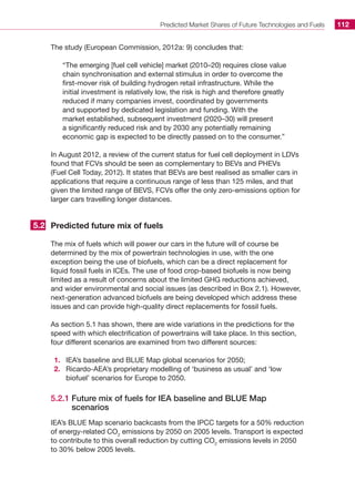 Predicted Market Shares of Future Technologies and Fuels 112
The study (European Commission, 2012a: 9) concludes that:
“The emerging [fuel cell vehicle] market (2010–20) requires close value
chain synchronisation and external stimulus in order to overcome the
first-mover risk of building hydrogen retail infrastructure. While the
initial investment is relatively low, the risk is high and therefore greatly
reduced if many companies invest, coordinated by governments
and supported by dedicated legislation and funding. With the
market established, subsequent investment (2020–30) will present
a significantly reduced risk and by 2030 any potentially remaining
economic gap is expected to be directly passed on to the consumer.”
In August 2012, a review of the current status for fuel cell deployment in LDVs
found that FCVs should be seen as complementary to BEVs and PHEVs
(Fuel Cell Today, 2012). It states that BEVs are best realised as smaller cars in
applications that require a continuous range of less than 125 miles, and that
given the limited range of BEVS, FCVs offer the only zero-emissions option for
larger cars travelling longer distances.
Predicted future mix of fuels
The mix of fuels which will power our cars in the future will of course be
determined by the mix of powertrain technologies in use, with the one
exception being the use of biofuels, which can be a direct replacement for
liquid fossil fuels in ICEs. The use of food crop-based biofuels is now being
limited as a result of concerns about the limited GHG reductions achieved,
and wider environmental and social issues (as described in Box 2.1). However,
next-generation advanced biofuels are being developed which address these
issues and can provide high-quality direct replacements for fossil fuels.
As section 5.1 has shown, there are wide variations in the predictions for the
speed with which electrification of powertrains will take place. In this section,
four different scenarios are examined from two different sources:
1.	 IEA’s baseline and BLUE Map global scenarios for 2050;
2.	 Ricardo-AEA’s proprietary modelling of ‘business as usual’ and ‘low
biofuel’ scenarios for Europe to 2050.
5.2.1 Future mix of fuels for IEA baseline and BLUE Map
scenarios
IEA’s BLUE Map scenario backcasts from the IPCC targets for a 50% reduction
of energy-related CO2
emissions by 2050 on 2005 levels. Transport is expected
to contribute to this overall reduction by cutting CO2
emissions levels in 2050
to 30% below 2005 levels.
5.2
 