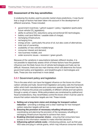 Powering Ahead: The future of low-carbon cars and fuels117
Assessment of the key sensitivities
In analysing the studies used to provide market share predictions, it was found
that a range of factors had been taken into account in the development of
different scenarios. These included:
•	 government incentives / upfront support / policy / legislation (particularly
future vehicle CO2
legislation);
•	 ability to achieve CO2
reductions using conventional ICE technologies;
•	 battery cost (and lifetime / useable state of charge);
•	 recharging infrastructure;
•	 recharging time;
•	 energy prices – particularly the price of oil, but also costs of alternatives;
•	 total cost of ownership;
•	 availability of new vehicle models/range;
•	 consumer interest and demand;
•	 new business models; and
•	 wider economic issues – recession / green growth.
Because of the variations in assumptions between different studies, it is
not possible to objectively assess which of these factors have the greatest
influence over the likely future mix of vehicle technologies and fuels can be
difficult. However, there are two main themes which will determine the future:
government policy and legislation, and breakthroughs in technologies and
fuels. These are now examined in more detail.
5.3.1 Government policy and legislation
This is the area which can have the biggest influence on the future mix of low-
carbon vehicles and fuels. Government legislation and policy sets the framework
within which both manufacturers and consumers operate. Government has the
ability to influence the prices and availability of different vehicle and fuel options
through a variety of means. While policymakers are constrained by political and
fiscal considerations, they nevertheless control the levers which must be used to
ensure that carbon reduction targets are met. These include:
a.	 Setting out a long-term vision and strategy for transport carbon
reduction – providing a strategy and a clear roadmap for how transport
carbon reduction targets will be met.
b.	 Ensuring the provision of necessary refuelling infrastructure –
coordinating and planning the provision of the necessary refuelling or
recharging infrastructure required to achieve that vision.
c.	 Enabling informed consumer choice – ensuring that consumers have
access to the information needed to make informed decisions.
d.	 Influencing upfront vehicle costs – introducing policies, such as first-year
VED rates and plug-in vehicle grants, which may influence consumer choice.
5.3
 