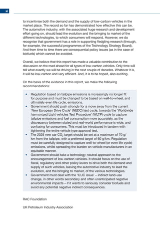 xi
to incentivise both the demand and the supply of low-carbon vehicles in the
market place. The record so far has demonstrated how effective this can be.
The automotive industry, with the associated huge research and development
effort going on, should lead the evolution and the bringing to market of the
different technologies, to which consumers will respond. However, we do
recognise that government has a role in supporting fledgling research (through,
for example, the successful programmes of the Technology Strategy Board).
And from time to time there are consequential policy issues (as in the case of
biofuels) which cannot be avoided.
Overall, we believe that this report has made a valuable contribution to the
discussion on the road ahead for all types of low-carbon vehicles. Only time will
tell what exactly we will be driving in the next couple of decades. Whatever it is,
it will be low-carbon and very efficient. And, it is to be hoped, also exciting.
On the basis of the evidence in this report, we make the following
recommendations:
•	 Regulation based on tailpipe emissions is increasingly no longer fit
for purpose and must be changed to be based on well-to-wheel, and
ultimately even life cycle, emissions.
•	 Government should push strongly for a move away from the current
‘New European Drive Cycle’ (NEDC) test cycle, towards the ‘Worldwide
harmonized Light vehicles Test Procedure’ (WLTP) cycle to capture
tailpipe emissions and fuel consumption more accurately, as the
discrepancy between stated and real-world performance is wide, and
confusing for consumers. This must be introduced in tandem with
tightening the entire vehicle type approval test.
•	 The 2025 new car CO2
target should be set at a maximum of 70 g/
km from the tailpipe, with a preferred target of 60 g/km. Regulation
must be carefully designed to capture well-to-wheel (or even life cycle)
emissions, whilst spreading the burden on vehicle manufacturers in an
equitable manner.
•	 Government should take a technology-neutral approach to the
encouragement of low-carbon vehicles. It should focus on the use of
fiscal, regulatory and other policy levers to drive both the demand and
supply of such vehicles, leaving the automotive industry to lead the
evolution, and the bringing to market, of the various technologies.
•	 Government must deal with the ‘ILUC issue’ – indirect land-use
change, in other words secondary and often unanticipated negative
environmental impacts – if it wants to seriously consider biofuels and
avoid any potential negative indirect consequences.
RAC Foundation
UK Petroleum Industry Association
 