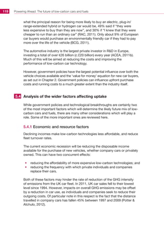 Powering Ahead: The future of low-carbon cars and fuels119
what the principal reason for being more likely to buy an electric, plug-in/
range-extended hybrid or hydrogen car would be, 49% said if “they were
less expensive to buy than they are now”, and 30% if “I knew that they were
cheaper to run than an ordinary car” (RAC, 2011). Only about 9% of European
car buyers would purchase an environmentally friendly car if they had to pay
more over the life of the vehicle (BCG, 2011).
The automotive industry is the largest private investor in RD in Europe,
investing a total of over €26 billion (c.£20 billion) every year (ACEA, 2011b).
Much of this will be aimed at reducing the costs and improving the
performance of low-carbon car technology.
However, government policies have the largest potential influence over both the
vehicle choices available and the ‘value for money’ equation for new car buyers,
as set out in Chapter 2. Government policies can influence upfront purchase
costs and running costs to a much greater extent than the industry itself.
Analysis of the wider factors affecting uptake
While government policies and technological breakthroughs are certainly two
of the most important factors which will determine the likely future mix of low-
carbon cars and fuels, there are many other considerations which will play a
role. Some of the more important ones are reviewed here.
5.4.1 Economic and resource factors
Declining incomes make low-carbon technologies less affordable, and reduce
fleet turnover rates.
The current economic recession will be reducing the disposable income
available for the purchase of new vehicles, whether company cars or privately
owned. This can have two concurrent effects:
•	 reducing the affordability of more expensive low-carbon technologies; and
•	 reducing the frequency with which private individuals and companies
replace their cars.
Both of these factors may hinder the rate of reduction of the GHG intensity
of emissions from the UK car fleet. In 2011, UK car sales fell to their lowest
level since 1994. However, impacts on overall GHG emissions may be offset
by a reduction in car use, as individuals and companies seek to reduce their
outgoing costs. Of particular note in this respect is the fact that the distance
travelled in company cars has fallen 45% between 1997 and 2009 (Potter 
Atchulo, 2012).
5.4
 