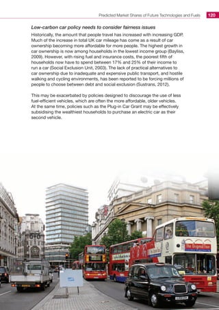 Predicted Market Shares of Future Technologies and Fuels 120
Low-carbon car policy needs to consider fairness issues
Historically, the amount that people travel has increased with increasing GDP.
Much of the increase in total UK car mileage has come as a result of car
ownership becoming more affordable for more people. The highest growth in
car ownership is now among households in the lowest income group (Bayliss,
2009). However, with rising fuel and insurance costs, the poorest fifth of
households now have to spend between 17% and 25% of their income to
run a car (Social Exclusion Unit, 2003). The lack of practical alternatives to
car ownership due to inadequate and expensive public transport, and hostile
walking and cycling environments, has been reported to be forcing millions of
people to choose between debt and social exclusion (Sustrans, 2012).
This may be exacerbated by policies designed to discourage the use of less
fuel-efficient vehicles, which are often the more affordable, older vehicles.
At the same time, policies such as the Plug-in Car Grant may be effectively
subsidising the wealthiest households to purchase an electric car as their
second vehicle.
 