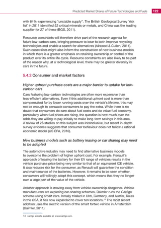 Predicted Market Shares of Future Technologies and Fuels 122
with 64% experiencing “unstable supply”. The British Geological Survey ‘risk
list’ in 2011 identified 52 critical minerals or metals, and China was the leading
supplier for 27 of these (BGS, 2011).
Resource constraints will therefore drive part of the research agenda for
future low-carbon cars, bringing pressure to bear to both improve recycling
technologies and enable a search for alternatives (Allwood  Cullen, 2011).
Such constraints might also inform the construction of new business models
in which there is a greater emphasis on retaining ownership or control of the
product over its entire life cycle. Resource constraints are also likely to be part
of the reason why, at a technological level, there may be greater diversity in
cars in the future.
5.4.2 Consumer and market factors
Higher upfront purchase costs are a major barrier to uptake for low-
carbon cars
Cars featuring low-carbon technologies are often more expensive than
less-efficient alternatives. Even if this additional upfront cost is more than
compensated for by lower running costs over the vehicle’s lifetime, this may
not be enough to persuade consumers to pay the extra. While there is no
doubt that consumers do care about fuel costs and do value fuel economy,
particularly when fuel prices are rising, the question is how much over the
odds they are willing to pay initially to make long-term savings in this area.
A review of 28 studies on this subject was inconclusive, but recent in-depth
survey evidence suggests that consumer behaviour does not follow a rational
economic model (US EPA, 2010).
New business models such as battery leasing or car sharing may need
to be adopted
The automotive industry may need to find alternative business models
to overcome the problem of higher upfront cost. For example, Renault’s
approach of leasing the battery for their EV range of vehicles results in the
vehicle purchase price being very similar to that of an equivalent ICE vehicle.
It also reduces risk for the consumer, as Renault will guarantee the condition
and maintenance of the batteries. However, it remains to be seen whether
consumers will willingly adopt this concept, which means that they no longer
own a large part of the value of the vehicle.
Another approach is moving away from vehicle ownership altogether. Vehicle
manufacturers are exploring car-sharing schemes. Daimler runs the Car2go
scheme using smart cars. Initially trialled in Ulm, Germany, and Austin, Texas
in the USA, it has now expanded to cover ten locations.13
The most recent
addition uses the electric version of the smart fortwo vehicle in Amsterdam
(Daimler, 2011).
13	 car2go website available at: www.car2go.com.
 