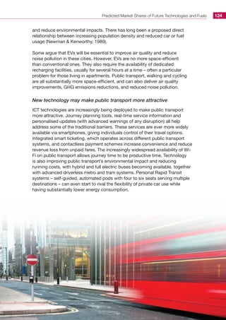 Predicted Market Shares of Future Technologies and Fuels 124
and reduce environmental impacts. There has long been a proposed direct
relationship between increasing population density and reduced car or fuel
usage (Newman  Kenworthy, 1989).
Some argue that EVs will be essential to improve air quality and reduce
noise pollution in these cities. However, EVs are no more space-efficient
than conventional ones. They also require the availability of dedicated
recharging facilities, usually for several hours at a time – often a particular
problem for those living in apartments. Public transport, walking and cycling
are all substantially more space-efficient, and can also deliver air quality
improvements, GHG emissions reductions, and reduced noise pollution.
New technology may make public transport more attractive
ICT technologies are increasingly being deployed to make public transport
more attractive. Journey planning tools, real-time service information and
personalised updates (with advanced warnings of any disruption) all help
address some of the traditional barriers. These services are ever more widely
available via smartphones, giving individuals control of their travel options.
Integrated smart ticketing, which operates across different public transport
systems, and contactless payment schemes increase convenience and reduce
revenue loss from unpaid fares. The increasingly widespread availability of Wi-
Fi on public transport allows journey time to be productive time. Technology
is also improving public transport’s environmental impact and reducing
running costs, with hybrid and full electric buses becoming available, together
with advanced driverless metro and tram systems. Personal Rapid Transit
systems – self-guided, automated pods with four to six seats serving multiple
destinations – can even start to rival the flexibility of private car use while
having substantially lower energy consumption.
 