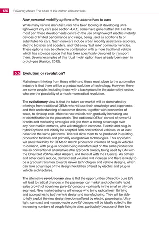 Powering Ahead: The future of low-carbon cars and fuels125
New personal mobility options offer alternatives to cars
While many vehicle manufacturers have been looking at developing ultra-
lightweight city cars (see section 4.4.1), some have gone further still. For the
most part these developments centre on the use of lightweight electric mobility
devices of limited performance and range, being used as additions to or
substitutes for cars. Such non-cars include urban mobility assistance scooters,
electric bicycles and scooters, and fold-away ‘last mile’ commuter vehicles.
These options may be offered in combination with a more traditional vehicle
which has stowage space that has been specifically designed to transport
them. Several examples of this ‘dual mode’ option have already been seen in
prototypes (Hanlon, 2012).
Evolution or revolution?
Mainstream thinking from those within and those most close to the automotive
industry is that there will be a gradual evolution of technology. However, there
are some people, including those with a background in the automotive sector,
who see the possibility of a much more radical revolution.
The evolutionary view is that the future car market will be dominated by
offerings from traditional OEMs who will use their knowledge and experience,
and their understanding of customer desires, together with economies of
scale, to develop cost-effective new models with gradually increasing use
of electrification in the powertrain. The traditional OEMs’ control of powerful
brands and marketing strategies will give them a strong advantage over
any new market entrants, who will struggle to compete. Electric and plug-in
hybrid options will initially be adapted from conventional vehicles, or at least
based on the same platforms. This will allow them to be produced in existing
production facilities and primarily using known technologies. This approach
will allow flexibility for OEMs to match production volumes of plug-in vehicles
to demand, with plug-in options being manufactured on the same production
line as conventional alternatives (the approach already being used by GM with
the Chevrolet Volt/Vauxhall Ampera, and Renault with the Fluence). As battery
and other costs reduce, demand and volumes will increase and there is likely to
be a gradual transition towards newer technologies and vehicle designs, which
can take advantage of the design flexibilities offered by electric and plug-in
vehicle architectures.
The alternative revolutionary view is that the opportunities offered by pure EVs
will lead to radical changes in the passenger car market and potentially rapid
sales growth of novel new pure-EV concepts – primarily in the small or city car
segment. New market entrants will emerge who bring radical fresh thinking
and approaches to both vehicle design and manufacturing. They will be able
to fully exploit the new design freedoms offered by electric powertrains. Ultra-
light, compact and manoeuvrable pure-EV designs will be ideally suited to the
increasing numbers of people living in cities, particularly because of their low
5.5
 