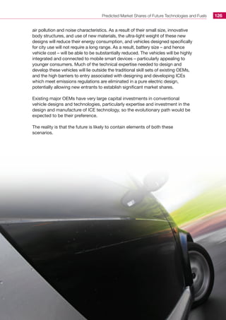 Predicted Market Shares of Future Technologies and Fuels 126
air pollution and noise characteristics. As a result of their small size, innovative
body structures, and use of new materials, the ultra-light weight of these new
designs will reduce their energy consumption, and vehicles designed specifically
for city use will not require a long range. As a result, battery size – and hence
vehicle cost – will be able to be substantially reduced. The vehicles will be highly
integrated and connected to mobile smart devices – particularly appealing to
younger consumers. Much of the technical expertise needed to design and
develop these vehicles will lie outside the traditional skill sets of existing OEMs,
and the high barriers to entry associated with designing and developing ICEs
which meet emissions regulations are eliminated in a pure electric design,
potentially allowing new entrants to establish significant market shares.
Existing major OEMs have very large capital investments in conventional
vehicle designs and technologies, particularly expertise and investment in the
design and manufacture of ICE technology, so the evolutionary path would be
expected to be their preference.
The reality is that the future is likely to contain elements of both these
scenarios.
 