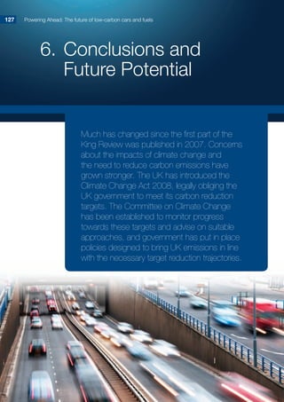 6.	Conclusions and
Future Potential
Powering Ahead: The future of low-carbon cars and fuels127127
Much has changed since the first part of the
King Review was published in 2007. Concerns
about the impacts of climate change and
the need to reduce carbon emissions have
grown stronger. The UK has introduced the
Climate Change Act 2008, legally obliging the
UK government to meet its carbon reduction
targets. The Committee on Climate Change
has been established to monitor progress
towards these targets and advise on suitable
approaches, and government has put in place
policies designed to bring UK emissions in line
with the necessary target reduction trajectories.
 