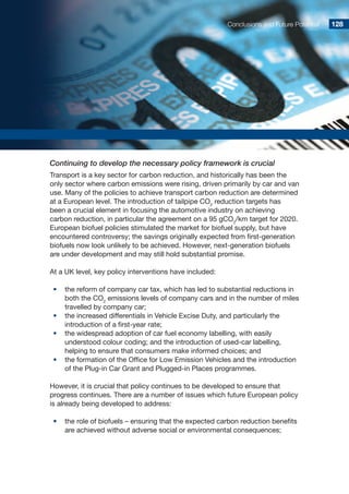Conclusions and Future Potential 128128
Continuing to develop the necessary policy framework is crucial
Transport is a key sector for carbon reduction, and historically has been the
only sector where carbon emissions were rising, driven primarily by car and van
use. Many of the policies to achieve transport carbon reduction are determined
at a European level. The introduction of tailpipe CO2
reduction targets has
been a crucial element in focusing the automotive industry on achieving
carbon reduction, in particular the agreement on a 95 gCO2
/km target for 2020.
European biofuel policies stimulated the market for biofuel supply, but have
encountered controversy; the savings originally expected from first-generation
biofuels now look unlikely to be achieved. However, next-generation biofuels
are under development and may still hold substantial promise.
At a UK level, key policy interventions have included:
•	 the reform of company car tax, which has led to substantial reductions in
both the CO2
emissions levels of company cars and in the number of miles
travelled by company car;
•	 the increased differentials in Vehicle Excise Duty, and particularly the
introduction of a first-year rate;
•	 the widespread adoption of car fuel economy labelling, with easily
understood colour coding; and the introduction of used-car labelling,
helping to ensure that consumers make informed choices; and
•	 the formation of the Office for Low Emission Vehicles and the introduction
of the Plug-in Car Grant and Plugged-in Places programmes.
However, it is crucial that policy continues to be developed to ensure that
progress continues. There are a number of issues which future European policy
is already being developed to address:
•	 the role of biofuels – ensuring that the expected carbon reduction benefits
are achieved without adverse social or environmental consequences;
 