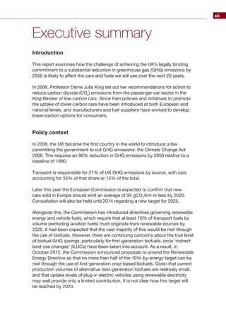 xii
Executive summary
Introduction
This report examines how the challenge of achieving the UK’s legally binding
commitment to a substantial reduction in greenhouse gas (GHG) emissions by
2050 is likely to affect the cars and fuels we will use over the next 20 years.
In 2008, Professor Dame Julia King set out her recommendations for action to
reduce carbon dioxide (CO2
) emissions from the passenger car sector in the
King Review of low-carbon cars. Since then policies and initiatives to promote
the uptake of lower-carbon cars have been introduced at both European and
national levels, and manufacturers and fuel suppliers have worked to develop
lower-carbon options for consumers.
Policy context
In 2008, the UK became the first country in the world to introduce a law
committing the government to cut GHG emissions: the Climate Change Act
2008. This requires an 80% reduction in GHG emissions by 2050 relative to a
baseline of 1990.
Transport is responsible for 21% of UK GHG emissions by source, with cars
accounting for 55% of that share or 12% of the total.
Later this year the European Commission is expected to confirm that new
cars sold in Europe should emit an average of 95 gCO2
/km or less by 2020.
Consultation will also be held until 2014 regarding a new target for 2025.
Alongside this, the Commission has introduced directives governing renewable
energy and vehicle fuels, which require that at least 10% of transport fuels by
volume (excluding aviation fuels) must originate from renewable sources by
2020. It had been expected that the vast majority of this would be met through
the use of biofuels. However, there are continuing concerns about the true level
of biofuel GHG savings, particularly for first-generation biofuels, once ‘indirect
land-use changes’ (ILUCs) have been taken into account. As a result, in
October 2012, the Commission announced proposals to amend the Renewable
Energy Directive so that no more than half of the 10%-by-energy target can be
met through the use of first-generation crop-based biofuels. Given that current
production volumes of alternative next-generation biofuels are relatively small,
and that uptake levels of plug-in electric vehicles using renewable electricity
may well provide only a limited contribution, it is not clear how this target will
be reached by 2020.
 