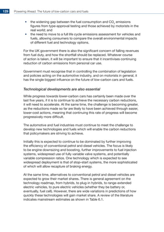 Powering Ahead: The future of low-carbon cars and fuels129
•	 the widening gap between the fuel consumption and CO2
emissions
figures from type-approval testing and those achieved by motorists in the
real world; and
•	 the need to move to a full life cycle emissions assessment for vehicles and
fuels, allowing consumers to compare the overall environmental impacts
of different fuel and technology options.
For the UK government there is also the significant concern of falling revenues
from fuel duty, and how the shortfall should be replaced. Whatever course
of action is taken, it will be important to ensure that it incentivises continuing
reduction of carbon emissions from personal car use.
Government must recognise that in controlling the combination of legislation
and policies acting on the automotive industry, and on motorists in general, it
has the single biggest influence on the future of low-carbon cars and fuels.
Technological developments are also essential
While progress towards lower-carbon cars has certainly been made over the
last five years, if it is to continue to achieve the necessary carbon reductions,
it will need to accelerate. At the same time, the challenge is becoming greater,
as the reductions made so far are likely to have been achieved through easier,
lower-cost actions, meaning that continuing this rate of progress will become
progressively more difficult.
The automotive and fuel industries must continue to meet the challenge to
develop new technologies and fuels which will enable the carbon reductions
that policymakers are striving to achieve.
Initially this is expected to continue to be dominated by further improving
the efficiency of conventional petrol and diesel vehicles. The focus is likely
to be engine downsizing and boosting, further improvements to fuel injection
systems, widespread use of fully variable valve systems, and potentially
variable compression ratios. One technology which is expected to see
widespread deployment is that of stop–start systems, the more sophisticated
of which will allow recapture of braking energy.
At the same time, alternatives to conventional petrol and diesel vehicles are
expected to grow their market shares. There is general agreement on the
technology roadmap, from hybrids, to plug-in hybrids, to range-extended
electric vehicles, to pure electric vehicles (whether they be battery or,
eventually, fuel cell). However, there are wide variations in predictions of how
quickly these technologies will gain market share. A review of the literature
indicates mainstream estimates as shown in Table 6.1.
 