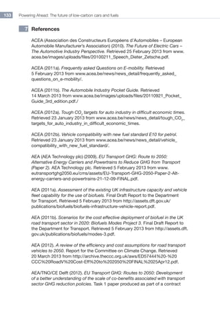 Powering Ahead: The future of low-carbon cars and fuels133
References
ACEA (Association des Constructeurs Européens d’Automobiles – European
Automobile Manufacturer’s Association) (2010). The Future of Electric Cars –
The Automotive Industry Perspective. Retrieved 25 February 2013 from www.
acea.be/images/uploads/files/20100211_Speech_Dieter_Zetsche.pdf.
ACEA (2011a). Frequently asked Questions on E-mobility. Retrieved
5 February 2013 from www.acea.be/news/news_detail/frequently_asked_
questions_on_e-mobility/.
ACEA (2011b). The Automobile Industry Pocket Guide. Retrieved
14 March 2013 from www.acea.be/images/uploads/files/20110921_Pocket_
Guide_3rd_edition.pdf./
ACEA (2012a). Tough CO2
targets for auto industry in difficult economic times.
Retrieved 23 January 2013 from www.acea.be/news/news_detail/tough_co2
_
targets_for_auto_industry_in_difficult_economic_times.
ACEA (2012b). Vehicle compatibility with new fuel standard E10 for petrol.
Retrieved 23 January 2013 from www.acea.be/news/news_detail/vehicle_
compatibility_with_new_fuel_standard/.
AEA (AEA Technology plc) (2009). EU Transport GHG: Route to 2050:
Alternative Energy Carriers and Powertrains to Reduce GHG from Transport
(Paper 2). AEA Technology plc. Retrieved 5 February 2013 from www.
eutransportghg2050.eu/cms/assets/EU-Transport-GHG-2050-Paper-2-Alt-
energy-carriers-and-powertrains-21-12-09-FINAL.pdf.
AEA (2011a). Assessment of the existing UK infrastructure capacity and vehicle
fleet capability for the use of biofuels. Final Draft Report to the Department
for Transport. Retrieved 5 February 2013 from http://assets.dft.gov.uk/
publications/biofuels/biofuels-infrastructure-vehicle-report.pdf.
AEA (2011b). Scenarios for the cost effective deployment of biofuel in the UK
road transport sector in 2020: Biofuels Modes Project 3. Final Draft Report to
the Department for Transport. Retrieved 5 February 2013 from http://assets.dft.
gov.uk/publications/biofuels/modes-3.pdf.
AEA (2012). A review of the efficiency and cost assumptions for road transport
vehicles to 2050. Report for the Committee on Climate Change. Retrieved
20 March 2013 from http://archive.theccc.org.uk/aws/ED57444%20-%20
CCC%20RoadV%20Cost-Eff%20to%202050%20FINAL%2025Apr12.pdf.
AEA/TNO/CE Delft (2012). EU Transport GHG: Routes to 2050: Development
of a better understanding of the scale of co-benefits associated with transport
sector GHG reduction policies. Task 1 paper produced as part of a contract
7
 