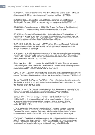 Powering Ahead: The future of low-carbon cars and fuels135
BBC (2012). Treasury seeks views on future of Vehicle Excise Duty. Retrieved
23 January 2013 from www.bbc.co.uk/news/uk-politics-18277311.
BCG (The Boston Consulting Group) (2009). Batteries for electric cars.
Retrieved 5 February 2013 from www.bcg.com/documents/file36615.pdf.
BCG (2011). Powering Autos to 2020: The Era of the Electric Car. Retrieved
14 March 2013 from www.bcg.com/documents/file80920.pdf.
BGS (British Geological Survey) (2011). British Geological Survey Risk List.
Retrieved 14 March 2013 from www.bgs.ac.uk/mineralsuk/statistics/riskList.
html.www.bgs.ac.uk/mineralsuk/statistics/riskList.html.
BMW-i (2013). BMW I Concept. – BMW i. Born Electric. Concept. Retrieved
5 February 2013 from www.bmw-i.co.uk/en_gb/concept/#purpose-built-
design-the-lifedrive-concept.
BOC (2012). BOC and Hyundai conduct UK’s first 700 bar hydrogen refuelling.
Retrieved 5 February 2013 from www.boconline.co.uk/en/news-and-media/
press_releases/news2012-07-13.html.
Brown, W. (2011). 2011 Hyundai Sonata Hybrid: Hi, tech. Bye, performance.
The Washington Post. Retrieved 5 February 2013 from: www.washingtonpost.
com/business/2011/08/18/gIQAWh0uPJ_story.html.
Canis, B. (2011). Battery Manufacturing for Hybrid and Electric Vehicles: Policy
Issues. Retrieved 5 February 2013 from www.fas.org/sgp/crs/misc/R41709.pdf.
Carbon Trust (2012). Polymer Fuel Cells – Cost reduction and market potential.
Retrieved 14 March 2013 from www.carbontrust.com/about-us/press/2012/09/
the-futures-bright-for-fuel-cells.
Carfolio (2010). 2010 Gordon Murray Design T.25. Retrieved 5 February 2013
from www.carfolio.com/specifications/models/car/?car=216480.
Carplus (2011). Annual survey of car clubs 2010/2011. Retrieved
14 March 2013 from www.trl.co.uk/online_store/reports_publications/
trl_reports/cat_sustainability/report_carplus_annual_survey_of_car_
clubs_20102011.htm.
CCC (Committee on Climate Change) (2009). Meeting Carbon Budgets –
The need for a step change. Retrieved 14 March 2013 from http://hmccc.
s3.amazonaws.com/21667%20CCC%20Report%20AW%20WEB.pdf.
CCC (2010). The Fourth Carbon Budget – Reducing emissions through the
2020s. Retrieved 5 February 2013 from www.theccc.org.uk/publication/the-
fourth-carbon-budget-reducing-emissions-through-the-2020s-2/.
 