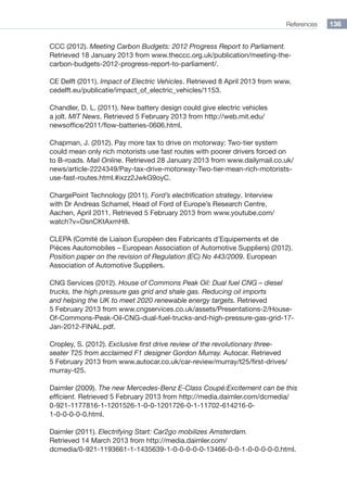 References 136
CCC (2012). Meeting Carbon Budgets: 2012 Progress Report to Parliament.
Retrieved 18 January 2013 from www.theccc.org.uk/publication/meeting-the-
carbon-budgets-2012-progress-report-to-parliament/.
CE Delft (2011). Impact of Electric Vehicles. Retrieved 8 April 2013 from www.
cedelft.eu/publicatie/impact_of_electric_vehicles/1153.
Chandler, D. L. (2011). New battery design could give electric vehicles
a jolt. MIT News. Retrieved 5 February 2013 from http://web.mit.edu/
newsoffice/2011/flow-batteries-0606.html.
Chapman, J. (2012). Pay more tax to drive on motorway: Two-tier system
could mean only rich motorists use fast routes with poorer drivers forced on
to B-roads. Mail Online. Retrieved 28 January 2013 from www.dailymail.co.uk/
news/article-2224349/Pay-tax-drive-motorway-Two-tier-mean-rich-motorists-
use-fast-routes.html.#ixzz2JwkG9oyC.
ChargePoint Technology (2011). Ford’s electrification strategy. Interview
with Dr Andreas Schamel, Head of Ford of Europe’s Research Centre,
Aachen, April 2011. Retrieved 5 February 2013 from www.youtube.com/
watch?v=OsnCKtAxmH8.
CLEPA (Comité de Liaison Européen des Fabricants d’Equipements et de
Pièces Aautomobiles – European Association of Automotive Suppliers) (2012).
Position paper on the revision of Regulation (EC) No 443/2009. European
Association of Automotive Suppliers.
CNG Services (2012). House of Commons Peak Oil: Dual fuel CNG – diesel
trucks, the high pressure gas grid and shale gas. Reducing oil imports
and helping the UK to meet 2020 renewable energy targets. Retrieved
5 February 2013 from www.cngservices.co.uk/assets/Presentations-2/House-
Of-Commons-Peak-Oil-CNG-dual-fuel-trucks-and-high-pressure-gas-grid-17-
Jan-2012-FINAL.pdf.
Cropley, S. (2012). Exclusive first drive review of the revolutionary three-
seater T25 from acclaimed F1 designer Gordon Murray. Autocar. Retrieved
5 February 2013 from www.autocar.co.uk/car-review/murray/t25/first-drives/
murray-t25.
Daimler (2009). The new Mercedes-Benz E-Class Coupé:Excitement can be this
efficient. Retrieved 5 February 2013 from http://media.daimler.com/dcmedia/
0-921-1177816-1-1201526-1-0-0-1201726-0-1-11702-614216-0-
1-0-0-0-0-0.html.
Daimler (2011). Electrifying Start: Car2go mobilizes Amsterdam.
Retrieved 14 March 2013 from http://media.daimler.com/
dcmedia/0-921-1193661-1-1435639-1-0-0-0-0-0-13466-0-0-1-0-0-0-0-0.html.
 