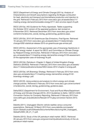 Powering Ahead: The future of low-carbon cars and fuels137
DECC (Department of Energy and Climate Change) (2011a). Analysis of
Characteristics and Growth assumptions regarding Ad Biogas combustion
for heat, electricity and transport and biomethane production and injection to
the grid. Retrieved 5 February 2013 from www.decc.gov.uk/assets/decc/11/
meeting-energy-demand/renewable-energy/2711-skm-enviros-report-rhi.pdf.
DECC (2012a). IAG Guidance for Policy Appraisals. Tables supporting
the October 2012 version of the appraisal guidance, last revised on
8 November 2012. Retrieved December 2012 from www.decc.gov.uk/en/
content/cms/about/ec_social_res/iag_guidance/iag_guidance.aspx.
DECC (2012b). 2010 UK Greenhouse Gas Emissions, Final figures. Retrieved
18 January 2013 from www.decc.gov.uk/assets/decc/11/stats/climate-
change/4282-statistical-release-2010-uk-greenhouse-gas-emissi.pdf.
DECC (2012c). Assessment of the appropriate uses of bioenergy feedstocks in
the UK energy market. A report for DECC and Committee on Climate Change
by Redpoint Energy and Ecofys. Retrieved 5 February 2013 from www.decc.
gov.uk/assets/decc/11/meeting-energy-demand/bio-energy/5128-assessment-
of-the-appropriate-uses-of-bioenergy-fe.pdf.
DECC (2012d). Petroleum: Chapter 3, Digest of United Kingdom Energy
Statistics (DUKES). Retrieved 5 February 2013 from www.decc.gov.uk/assets/
decc/11/stats/publications/dukes/5953-dukes-2012-chapter-3-energy.pdf.
DECC (2012e). UK Bioenergy Strategy. Retrieved 5 February 2013 from www.
decc.gov.uk/assets/decc/11/meeting-energy-demand/bio-energy/5142-
bioenergy-strategy-.pdf.
DECC (2012f). Using evidence and analysis to inform energy and climate
change policies. Retrieved 5 February 2013 from www.decc.gov.uk/en/content/
cms/about/ec_social_res/iag_guidance/iag_guidance.aspx.
Defra/DECC (Department for Environment, Food and Rural Affairs/Department
of Energy and Climate Change) (2012). 2012 Guidelines to Defra / DECC’s GHG
Conversion Factors for Company Reporting. Retrieved 5 February 2013 from
www.defra.gov.uk/publications/files/pb13773-ghg-conversion-factors-2012.
pdf.
Deloitte (2011). Unplugged: Electric vehicle realities versus consumer
expectations. Retrieved 18 March 2013 from www.deloitte.com/assets/
Dcom-Global/Local%20Assets/Documents/Manufacturing/dttl_Unplugged_
Global%20EV_09_21_11.pdf.
Deloitte (2012). Study of the UK petroleum retail market. DECC. Retrieved
28 January 2013 from www.gov.uk/government/publications/study-of-the-uk-
petroleum-retail-market.
 
