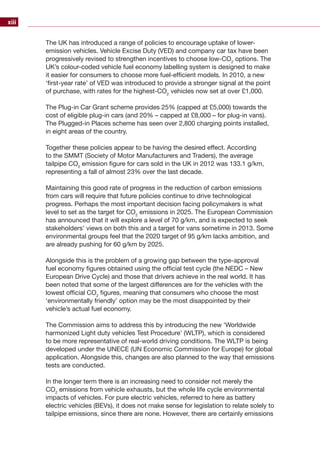 xiii
The UK has introduced a range of policies to encourage uptake of lower-
emission vehicles. Vehicle Excise Duty (VED) and company car tax have been
progressively revised to strengthen incentives to choose low-CO2
options. The
UK’s colour-coded vehicle fuel economy labelling system is designed to make
it easier for consumers to choose more fuel-efficient models. In 2010, a new
‘first-year rate’ of VED was introduced to provide a stronger signal at the point
of purchase, with rates for the highest-CO2
vehicles now set at over £1,000.
The Plug-in Car Grant scheme provides 25% (capped at £5,000) towards the
cost of eligible plug-in cars (and 20% – capped at £8,000 – for plug-in vans).
The Plugged-in Places scheme has seen over 2,800 charging points installed,
in eight areas of the country.
Together these policies appear to be having the desired effect. According
to the SMMT (Society of Motor Manufacturers and Traders), the average
tailpipe CO2
emission figure for cars sold in the UK in 2012 was 133.1 g/km,
representing a fall of almost 23% over the last decade.
Maintaining this good rate of progress in the reduction of carbon emissions
from cars will require that future policies continue to drive technological
progress. Perhaps the most important decision facing policymakers is what
level to set as the target for CO2
emissions in 2025. The European Commission
has announced that it will explore a level of 70 g/km, and is expected to seek
stakeholders’ views on both this and a target for vans sometime in 2013. Some
environmental groups feel that the 2020 target of 95 g/km lacks ambition, and
are already pushing for 60 g/km by 2025.
Alongside this is the problem of a growing gap between the type-approval
fuel economy figures obtained using the official test cycle (the NEDC – New
European Drive Cycle) and those that drivers achieve in the real world. It has
been noted that some of the largest differences are for the vehicles with the
lowest official CO2
figures, meaning that consumers who choose the most
‘environmentally friendly’ option may be the most disappointed by their
vehicle’s actual fuel economy.
The Commission aims to address this by introducing the new ‘Worldwide
harmonized Light duty vehicles Test Procedure’ (WLTP), which is considered
to be more representative of real-world driving conditions. The WLTP is being
developed under the UNECE (UN Economic Commission for Europe) for global
application. Alongside this, changes are also planned to the way that emissions
tests are conducted.
In the longer term there is an increasing need to consider not merely the
CO2
emissions from vehicle exhausts, but the whole life cycle environmental
impacts of vehicles. For pure electric vehicles, referred to here as battery
electric vehicles (BEVs), it does not make sense for legislation to relate solely to
tailpipe emissions, since there are none. However, there are certainly emissions
 