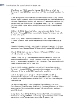 Powering Ahead: The future of low-carbon cars and fuels139
DVLA (Driver and Vehicle Licensing Agency) (2012). Rates of vehicle tax.
Retrieved 27 March 2013 from www.dft.gov.uk/dvla/~/media/pdf/leaflets/v149.
ashx.
EARPA (European Automotive Research Partners Association) (2012). EARPA
Position Paper: Advanced internal combustion engines and fuels importance for
European road transport research and horizon 2012. Retrieved 5 February 2013
from www.earpa.eu/ENGINE/FILES/EARPA/INTRANET/UPLOAD/POSITION_
PAPERS/position_paper_Advanced%20Combustion%20Engines%20%20
Fuels.pdf.
Edelstein, S. (2012). Nissan Leaf fails to meet sales goals. Digital Trends.
Retrieved 5 February 2013 from www.digitaltrends.com/cars/nissan-leaf-fails-
to-meet-sales-goals/.
Edison (2011). WP1.2 Interview with Renault HQ, 2011. Retrieved
18 March 2013 from www.edison-net.dk/Dissemination/Reports/Report_002.
aspx.
Edison2 (2010). Exploration in a new direction. Retrieved 5 February 2013 from
www.edison2.com/storage/Edison2%20Energy%20Analysis%20Vertical_v2.jpg.
Edison2 (2012). Facts and figures. Retrieved 5 February 2013 from www.
edison2.com/facts-and-figures.
Element Energy (2012). Cost and performance of EV batteries. Report for
the Committee on Climate Change. Retrieved 5 February 2013 from http://
hmccc.s3.amazonaws.com/IAS/CCC%20battery%20cost_%20Element%20
Energy%20report_March2012_Public.pdf.
Elmer, S. (2012). 1-billion-cars-driving-by-end-of-2012-possible-ihs-says.
Retrieved 21 January 2013 from www.autoguide.com/auto-news/2012/09/1-
billion-cars-driving-by-end-of-2012-possible-ihs-says.html.
EEGFTF (European Expert Group on Future Transport Fuels) (2011).
Infrastructure for Alternative Fuels. Retrieved 26 March 2013 from http://
ec.europa.eu/transport/themes/urban/cts/doc/2011-12-2nd-future-transport-
fuels-report.pdf.
ERTRAC (European Road Transport Research Advisory Council) (2012).
Electrification of Road Transport (2nd Edition). Retrieved 5 February 2013 from
www.ertrac.org/pictures/downloadmanager/1/52/electrification_roadmap_
june2012_62.pdf.
Energy Saving Trust (2007). Modelling the impact of VED: A new approach.
Retrieved 23 January 2013 from www.lowcvp.org.uk/assets/reports/EST%20
Vehicle%20Excise%20Duty%20Study%202007%20FINAL.pdf.
 