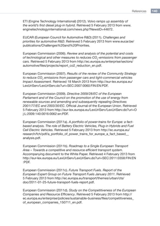 References 140
ETI (Engine Technology International) (2012). Volvo ramps up assembly of
the world’s first diesel plug-in hybrid. Retrieved 5 February 2013 from www.
enginetechnologyinternational.com/news.php?NewsID=44672.
EUCAR (European Council for Automotive RD) (2011). Challenges and
priorities for automotive RD. Retrieved 5 February 2013 from www.eucar.be/
publications/Challenges%20and%20Priorities.
European Commission (2006). Review and analysis of the potential and costs
of technological and other measures to reduces CO2
-emissions from passenger
cars. Retrieved 5 February 2013 from http://ec.europa.eu/enterprise/sectors/
automotive/files/projects/report_co2_reduction_en.pdf.
European Commission (2007). Results of the review of the Community Strategy
to reduce CO2
emissions from passenger cars and light-commercial vehicles
Impact Assessment. Retrieved 18 March 2013 from http://eur-lex.europa.eu/
LexUriServ/LexUriServ.do?uri=SEC:2007:0060:FIN:EN:PDF.
European Commission (2009). Directive 2009/28/EC of the European
Parliament and of the Council on the promotion of the use of energy from
renewable sources and amending and subsequently repealing Directives
2001/77/EC and 2003/30/EC. Official Journal of the European Union. Retrieved
5 February 2013 from http://eur-lex.europa.eu/LexUriServ/LexUriServ.do?uri=O
j:L:2009:140:0016:0062:en:PDF.
European Commission (2011a). A portfolio of power-trains for Europe: a fact-
based analysis. The role of Battery Electric Vehicles, Plug-in Hybrids and Fuel
Cell Electric Vehicles. Retrieved 5 February 2013 from http://ec.europa.eu/
research/fch/pdf/a_portfolio_of_power_trains_for_europe_a_fact_based__
analysis.pdf.
European Commission (2011b). Roadmap to a Single European Transport
Area – Towards a competitive and resource efficient transport system.
Accompanying document to the White Paper. Retrieved 4 February 2013 from
http://eur-lex.europa.eu/LexUriServ/LexUriServ.do?uri=SEC:2011:0358:FIN:EN
:PDF.
European Commission (2011c). Future Transport Fuels. Report of the
European Expert Group on Future Transport Fuels January 2011. Retrieved
5 February 2013 from http://ec.europa.eu/transport/themes/urban/cts/
doc/2011-01-25-future-transport-fuels-report.pdf.
European Commission (2011d). Study on the Competitiveness of the European
Companies and Resource Efficiency. Retrieved 5 February 2013 from http://
ec.europa.eu/enterprise/policies/sustainable-business/files/competitiveness_
of_european_companies_150711_en.pdf.
 