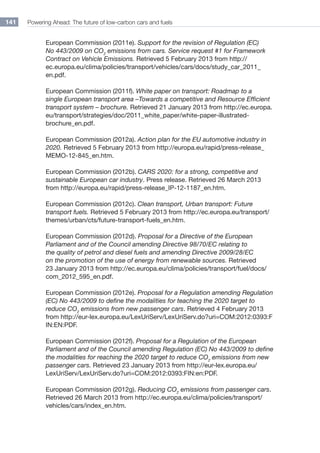 Powering Ahead: The future of low-carbon cars and fuels141
European Commission (2011e). Support for the revision of Regulation (EC)
No 443/2009 on CO2
emissions from cars. Service request #1 for Framework
Contract on Vehicle Emissions. Retrieved 5 February 2013 from http://
ec.europa.eu/clima/policies/transport/vehicles/cars/docs/study_car_2011_
en.pdf.
European Commission (2011f). White paper on transport: Roadmap to a
single European transport area –Towards a competitive and Resource Efficient
transport system – brochure. Retrieved 21 January 2013 from http://ec.europa.
eu/transport/strategies/doc/2011_white_paper/white-paper-illustrated-
brochure_en.pdf.
European Commission (2012a). Action plan for the EU automotive industry in
2020. Retrieved 5 February 2013 from http://europa.eu/rapid/press-release_
MEMO-12-845_en.htm.
European Commission (2012b). CARS 2020: for a strong, competitive and
sustainable European car industry. Press release. Retrieved 26 March 2013
from http://europa.eu/rapid/press-release_IP-12-1187_en.htm.
European Commission (2012c). Clean transport, Urban transport: Future
transport fuels. Retrieved 5 February 2013 from http://ec.europa.eu/transport/
themes/urban/cts/future-transport-fuels_en.htm.
European Commission (2012d). Proposal for a Directive of the European
Parliament and of the Council amending Directive 98/70/EC relating to
the quality of petrol and diesel fuels and amending Directive 2009/28/EC
on the promotion of the use of energy from renewable sources. Retrieved
23 January 2013 from http://ec.europa.eu/clima/policies/transport/fuel/docs/
com_2012_595_en.pdf.
European Commission (2012e). Proposal for a Regulation amending Regulation
(EC) No 443/2009 to define the modalities for teaching the 2020 target to
reduce CO2
emissions from new passenger cars. Retrieved 4 February 2013
from http://eur-lex.europa.eu/LexUriServ/LexUriServ.do?uri=COM:2012:0393:F
IN:EN:PDF.
European Commission (2012f). Proposal for a Regulation of the European
Parliament and of the Council amending Regulation (EC) No 443/2009 to define
the modalities for reaching the 2020 target to reduce CO2
emissions from new
passenger cars. Retrieved 23 January 2013 from http://eur-lex.europa.eu/
LexUriServ/LexUriServ.do?uri=COM:2012:0393:FIN:en:PDF.
European Commission (2012g). Reducing CO2
emissions from passenger cars.
Retrieved 26 March 2013 from http://ec.europa.eu/clima/policies/transport/
vehicles/cars/index_en.htm.
 