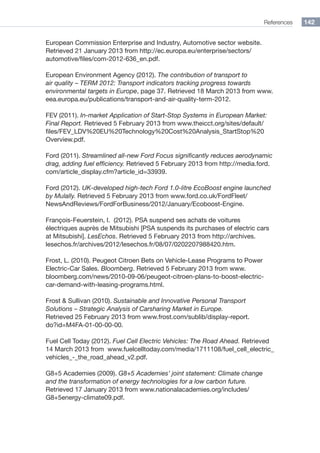 References 142
European Commission Enterprise and Industry, Automotive sector website.
Retrieved 21 January 2013 from http://ec.europa.eu/enterprise/sectors/
automotive/files/com-2012-636_en.pdf.
European Environment Agency (2012). The contribution of transport to
air quality – TERM 2012: Transport indicators tracking progress towards
environmental targets in Europe, page 37. Retrieved 18 March 2013 from www.
eea.europa.eu/publications/transport-and-air-quality-term-2012.
FEV (2011). In-market Application of Start-Stop Systems in European Market:
Final Report. Retrieved 5 February 2013 from www.theicct.org/sites/default/
files/FEV_LDV%20EU%20Technology%20Cost%20Analysis_StartStop%20
Overview.pdf.
Ford (2011). Streamlined all-new Ford Focus significantly reduces aerodynamic
drag, adding fuel efficiency. Retrieved 5 February 2013 from http://media.ford.
com/article_display.cfm?article_id=33939.
Ford (2012). UK-developed high-tech Ford 1.0-litre EcoBoost engine launched
by Mulally. Retrieved 5 February 2013 from www.ford.co.uk/FordFleet/
NewsAndReviews/FordForBusiness/2012/January/Ecoboost-Engine.
François-Feuerstein, I. (2012). PSA suspend ses achats de voitures
électriques auprès de Mitsubishi [PSA suspends its purchases of electric cars
at Mitsubishi]. LesEchos. Retrieved 5 February 2013 from http://archives.
lesechos.fr/archives/2012/lesechos.fr/08/07/0202207988420.htm.
Frost, L. (2010). Peugeot Citroen Bets on Vehicle-Lease Programs to Power
Electric-Car Sales. Bloomberg. Retrieved 5 February 2013 from www.
bloomberg.com/news/2010-09-06/peugeot-citroen-plans-to-boost-electric-
car-demand-with-leasing-programs.html.
Frost  Sullivan (2010). Sustainable and Innovative Personal Transport
Solutions – Strategic Analysis of Carsharing Market in Europe.
Retrieved 25 February 2013 from www.frost.com/sublib/display-report.
do?id=M4FA-01-00-00-00.
Fuel Cell Today (2012). Fuel Cell Electric Vehicles: The Road Ahead. Retrieved
14 March 2013 from www.fuelcelltoday.com/media/1711108/fuel_cell_electric_
vehicles_-_the_road_ahead_v2.pdf.
G8+5 Academies (2009). G8+5 Academies’ joint statement: Climate change
and the transformation of energy technologies for a low carbon future.
Retrieved 17 January 2013 from www.nationalacademies.org/includes/
G8+5energy-climate09.pdf.
 