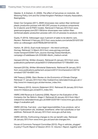 Powering Ahead: The future of low-carbon cars and fuels143
Glaister, S.  Graham, D. (2000). The effect of fuel prices on motorists. AA
Motoring Policy Unit and the United Kingdom Petroleum Industry Association,
Basingstoke.
Green Car Congress (2011). BMW showcases new carbon fiber reinforced
plastic production process with M3 CRT; process to produce components
for i3 electric and i8 PHEV models. Retrieved 5 February 2013 from www.
greencarcongress.com/2011/06/bmw-showcases-new-carbon-fiber-
reinforced-plastic-production-process-with-m3-crt-process-to-produce-.html.
Gupta, P. (2010). Volkswagen says 3 percent of sales to be electric cars.
Reuters. Retrieved 5 February 2013 from www.reuters.com/article/2010/07/20/
retire-us-volkswagen-idUSTRE66J08Y20100720.
Hanlon, M. (2012). Dual-mode transport – the trend continues.
Gizmag. Retrieved 14 March 2013 from www.gizmag.com/dual-
mode-transport/22284/?utm_source=Gizmag+Subscribersutm_
campaign=01ade0eaea-UA-2235360-4utm_medium=email.
Hansard (2012a). Written Answers. Retrieved 23 January 2013 from www.
publications.parliament.uk/pa/ld201213/ldhansrd/text/121106w0001.htm.
Hansard (2012b). Written Ministerial Statements. Retrieved 28 January 2013
from www.publications.parliament.uk/pa/cm201213/cmhansrd/cm120716/
wmstext/120716m0001.htm.
HM Treasury (2006). Stern Review on the Economics of Climate Change.
Retrieved 17 January 2013 from http://webarchive.nationalarchives.gov.uk/+/
http:/www.hm-treasury.gov.uk/sternreview_index.htm.
HM Treasury (2012). Autumn Statement 2012. Retrieved 28 January 2013 from
www.hm-treasury.gov.uk/as2012_index.htm.
HMRC (HM Revenue  Customs) (2006). Report on the Evaluation of the
Company Car Tax Reform: Stage 2. Retrieved 28 January 2013 from http://
webarchive.nationalarchives.gov.uk/20091222074811/www.hmrc.gov.uk/cars/
stage-2-evaluation.pdf.
HMRC (2012a). Fuel duty – your legal responsibilities if you produce, sell or
deal in hydrocarbon oils, biodiesel, bioethanol, other fuel substitutes or fuel
additives. Retrieved 28 January 2013 from www.gov.uk/fuel-duty.
HMRC (2012b). Forthcoming changes to the car benefit rules. Retrieved
28 January 2013 from www.hmrc.gov.uk/cars/rule-changes.htm.
House of Commons Transport Committee (2012). Plug-in vehicles, plugged
in policy? Fourth Report of Session 2012–13. Volume I: Report, together with
 